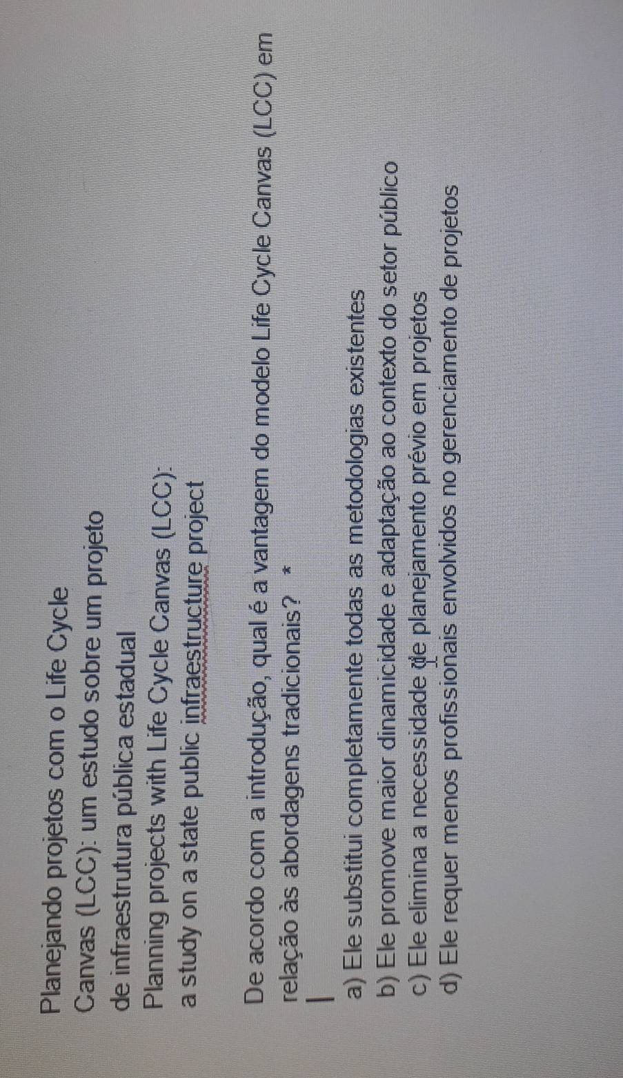 Planejando projetos com o Life Cycle
Canvas (LCC): um estudo sobre um projeto
de infraestrutura pública estadual
Planning projects with Life Cycle Canvas (LCC):
a study on a state public infraestructure project
De acordo com a introdução, qual é a vantagem do modelo Life Cycle Canvas (LCC) em
relação às abordagens tradicionais? *
a) Ele substitui completamente todas as metodologias existentes
b) Ele promove maior dinamicidade e adaptação ao contexto do setor público
c) Ele elimina a necessidade de planejamento prévio em projetos
d) Ele requer menos profissionais envolvidos no gerenciamento de projetos