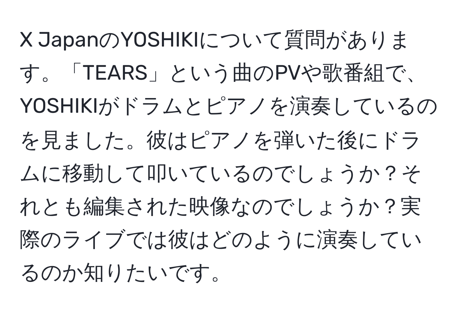 JapanのYOSHIKIについて質問があります。「TEARS」という曲のPVや歌番組で、YOSHIKIがドラムとピアノを演奏しているのを見ました。彼はピアノを弾いた後にドラムに移動して叩いているのでしょうか？それとも編集された映像なのでしょうか？実際のライブでは彼はどのように演奏しているのか知りたいです。