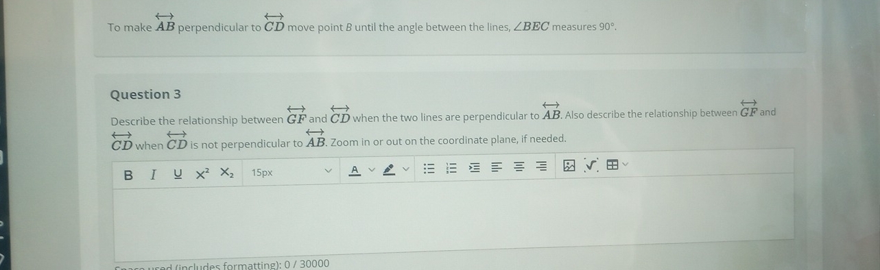 To make overleftrightarrow AB perpendicular to overleftrightarrow CD move point B until the angle between the lines ∠ BEC measures 90°. 
Question 3 
Describe the relationship between overleftrightarrow GF and overleftrightarrow CD when the two lines are perpendicular to overleftrightarrow AB. Also describe the relationship between overleftrightarrow GF and
overleftrightarrow CD when overleftrightarrow CD is not perpendicular to overleftrightarrow AB. Zoom in or out on the coordinate plane, if needed. 
B I X^2 X_2 15px
d (includes formatting): 0 / 30000