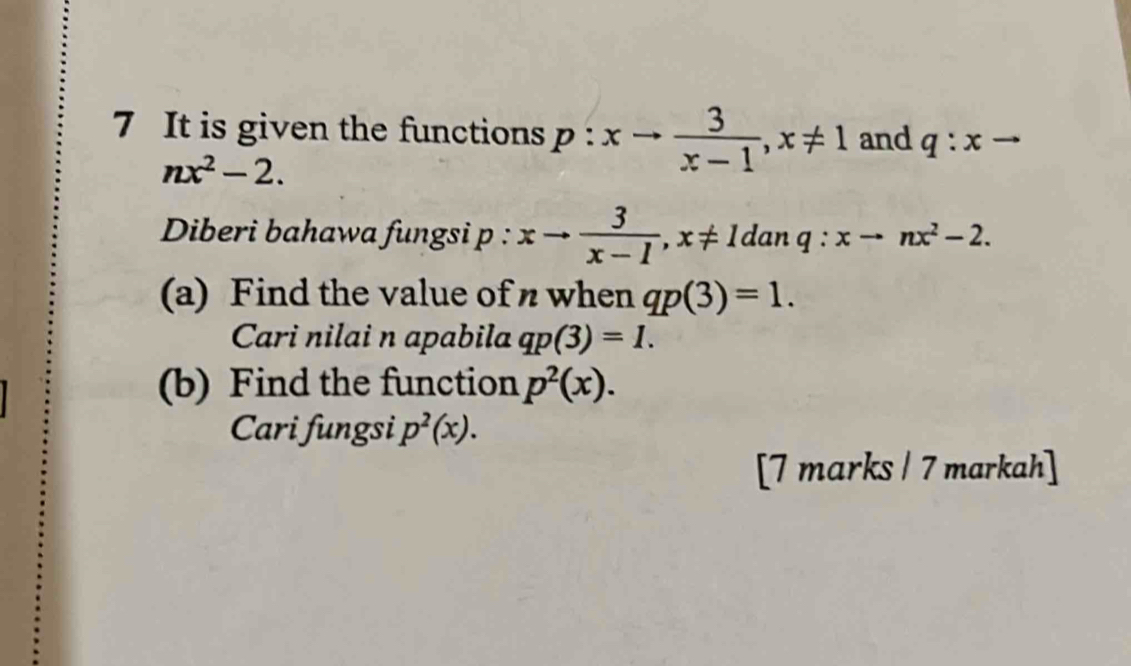 It is given the functions p:xto  3/x-1 , x!= 1 and q:xto
nx^2-2. 
Diberi bahawa fungsi p : xto  3/x-1 , x!= 1danq : xto nx^2-2. 
(a) Find the value of n when qp(3)=1. 
Cari nilai n apabila qp(3)=1. 
(b) Find the function p^2(x). 
Cari fungsi p^2(x). 
[7 marks / 7 markah]