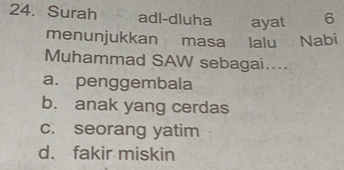 Surah adl-dluha ayat 6
menunjukkan masa lalu Nabi
Muhammad SAW sebagai....
a. penggembala
b. anak yang cerdas
c. seorang yatim
d. fakir miskin