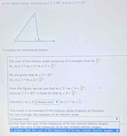 In the figure below, suppose m∠ 1=44° and m∠ 3=83°. 
Complete the statements below.
The sum of the interior angle measures of a triangle must be □°. 
So, m∠ 1+m∠ 2+m∠ 3=□°. 
We are given that m∠ 3=83°. 
So, m∠ 1+m∠ 2=□°. 
From the figure, we can see that m∠ 3+m∠ 4=□°. 
Since m∠ 3=83° , it must be that m∠ 4=□°. 
Therefore, m∠ 4 (Choose one) m∠ 1+m∠ 2. 
This result is an example of the Exterior Angle Property of Triangles.
For any triangle, the measure of an exterior angle
(Choose one)
is less than the sum of the measures of its two remote interior angles.
equals the sum of the measures of its two remote interior angles.
is greater than the sum of the measures of its two remote interior angles.