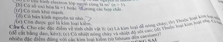 lớp
l Có câu hình electron lớp ngoài cùng là ns^1(n>1).
(b) Có số oxi hóa là +1 hoặc +2 trong các hợp chất.
(c) Có tính khử mạnh.
(d) Có bán kính nguyên tử nhỏ.
(e) Còn được gọi là kim loại kiểm.
Câu 6. Cho các đặc điểm về tính chất vật lí: (a) Là kim loại dễ nóng chảy; (b) Thuộc loại kim loại mà
(dễ cắt bằng dao, kéo); (c) Có nhiệt nóng chảy và nhiệt độ sôi cao; (d) Thuộc loại kim loại nhẹ. Có b
nhiêu đặc điểm đúng với các kim loại kiểm (từ lithium đến caesium)?
S A I