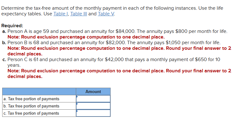 Determine the tax-free amount of the monthly payment in each of the following instances. Use the life 
expectancy tables. Use Table I, Table III and Table V. 
Required: 
a. Person A is age 59 and purchased an annuity for $84,000. The annuity pays $800 per month for life. 
Note: Round exclusion percentage computation to one decimal place. 
b. Person B is 68 and purchased an annuity for $82,000. The annuity pays $1,050 per month for life. 
Note: Round exclusion percentage computation to one decimal place. Round your final answer to 2
decimal places. 
c. Person C is 61 and purchased an annuity for $42,000 that pays a monthly payment of $650 for 10
years. 
Note: Round exclusion percentage computation to one decimal place. Round your final answer to 2
decimal places.