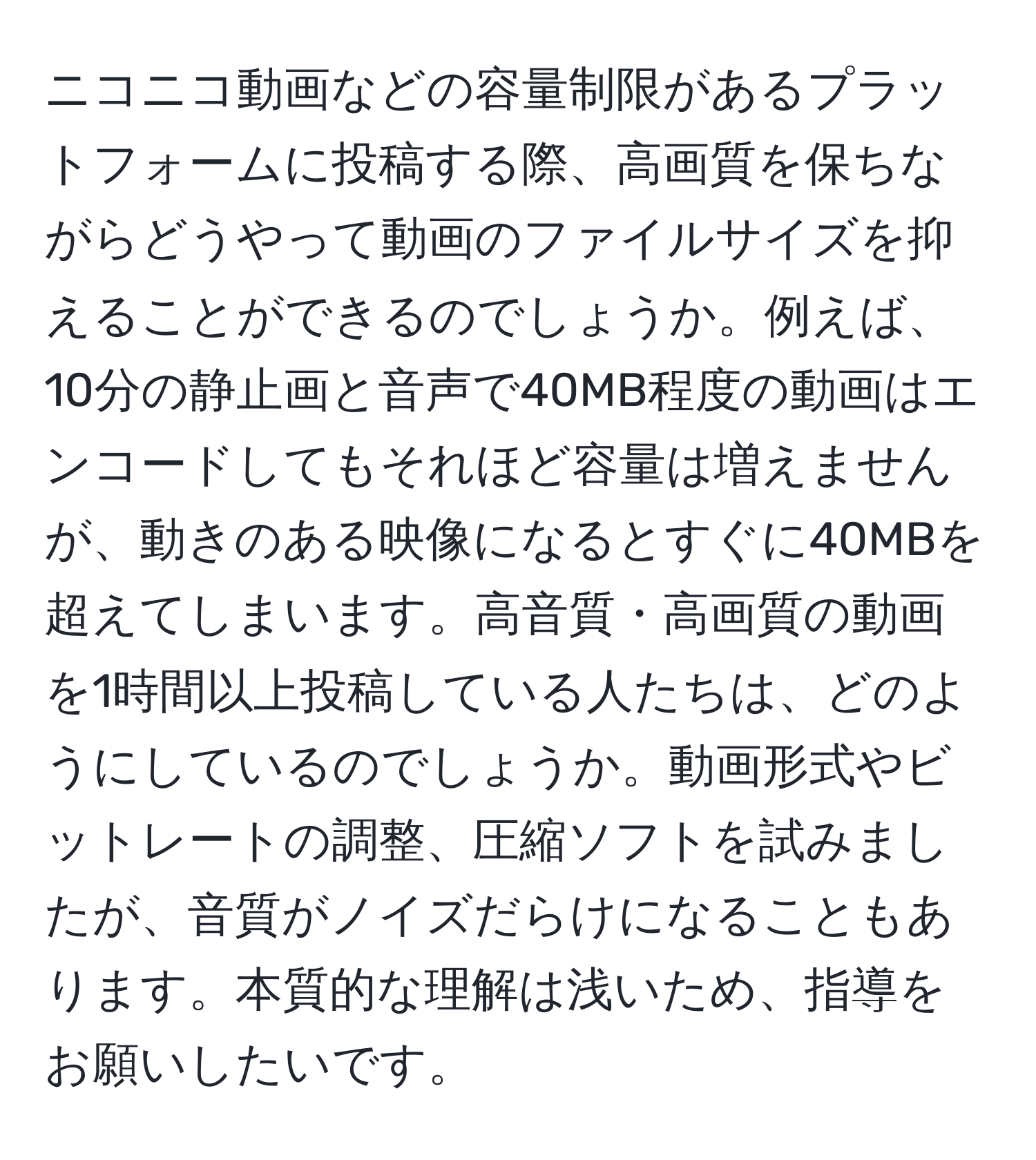 ニコニコ動画などの容量制限があるプラットフォームに投稿する際、高画質を保ちながらどうやって動画のファイルサイズを抑えることができるのでしょうか。例えば、10分の静止画と音声で40MB程度の動画はエンコードしてもそれほど容量は増えませんが、動きのある映像になるとすぐに40MBを超えてしまいます。高音質・高画質の動画を1時間以上投稿している人たちは、どのようにしているのでしょうか。動画形式やビットレートの調整、圧縮ソフトを試みましたが、音質がノイズだらけになることもあります。本質的な理解は浅いため、指導をお願いしたいです。