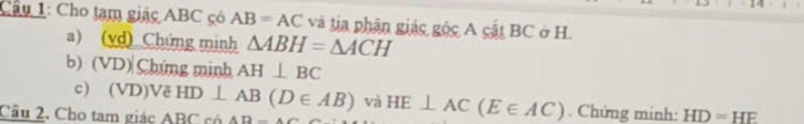 Cầu 1: Cho tạm giác ABC có AB=AC và tia phân giác góc A cật BC ở H. 
a) (vd) Chứng minh △ ABH=△ ACH
b) (VD)|Chứng minh AH⊥ BC
c) (VD)Vẽ HD⊥ AB(D∈ AB) và HE⊥ AC(E∈ AC). Chứng minh: HD=HE
Câu 2. Cho tam giác ABC có AB=AC