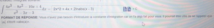 Evaldez nintégrale sulvante
∈t  (4x^3-8x^2-10x+4)/x^2-2x-3 dx=2x^(wedge)2+4x+2ln abs(x-3)
+ C
FORMAT DE RÉPONSE: Vous n'avez pas besoin d'introduire la constante d'intégration car on l'a déjà fait pour vous. Il pourrait être utile de se rappeler que 
|α| s'écrit «abs(a)».
