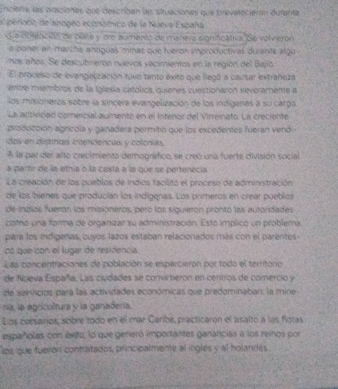 ncièrre las oraciones que describan las situaciones que preveleciéron durante
al peñodo de apogão economico de la Nueva España.
a obtención de plate y oro aumentó de manera significativa. Se volvieron
a poner an marcha antíguas minas que fueron improductivas durante algu
Cños años. Se descubnierón nuevos yacimientos en la región del Bajo.
El proceso de evangelización tuvo tanto éxito que llegó a causar extraneza
entre miembros de la Iglesía católica, quienes cuestionaron severamente a
los misioneros sobre la síncera evangelización de los indigenas a su cargo
La actividad comercial aumentó en el Intenior del Virreinato. La creciente
producción agrícola y ganadera permitió que los excedentes fueran vendi
dos en distintas intendencias y colonías.
A la par del alto crecimiento demográfico, se creó una fuerte división social
a partir de la ethía o la casta a la que se pertenecía.
La creación de los pueblos de indios facilitó el proceso de administración
de los bienes que producían los indígenas. Los primeros en crear pueblos
de indios fueran los misioneros, pero los siguierón pronto las autoridades
como una forma de organizar su administración. Estó implicó un problema.
para los indígenas, cuyos lazos estaban relacionados más con el parentes
có que con el lugar de residencia.
Las concentraciones de población se esparcieron por todo el territorio
de Nueva España. Las ciudades se convirtieron en centros de comercio y
de sanvicios para las actividades económicas que predominaban: la mine
nía, la agrcultura y la ganadería.
Los corsarios, sobre todo en el mar Caríbe, practicaron el asalto a las flotas
españolas con éxito, lo que generó importantes ganancias a los reinos por
los que fueron conhatados, principalmente al inglés y al holandés