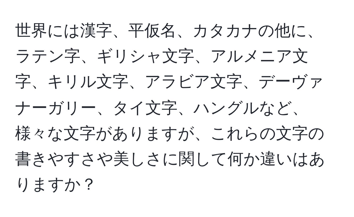 世界には漢字、平仮名、カタカナの他に、ラテン字、ギリシャ文字、アルメニア文字、キリル文字、アラビア文字、デーヴァナーガリー、タイ文字、ハングルなど、様々な文字がありますが、これらの文字の書きやすさや美しさに関して何か違いはありますか？
