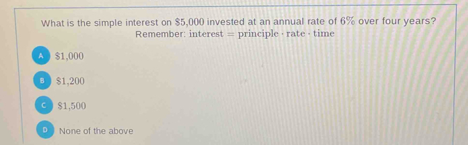 What is the simple interest on $5,000 invested at an annual rate of 6% over four years?
Remember: interest = principle · rate· time
A $1,000
B $1,200
c ) $1,500
D None of the above