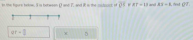 In the figure below, S is between Q and T, and R is the midpoint of overline QS. If RT=13 and RS=8 , find QT.
QT=□
×