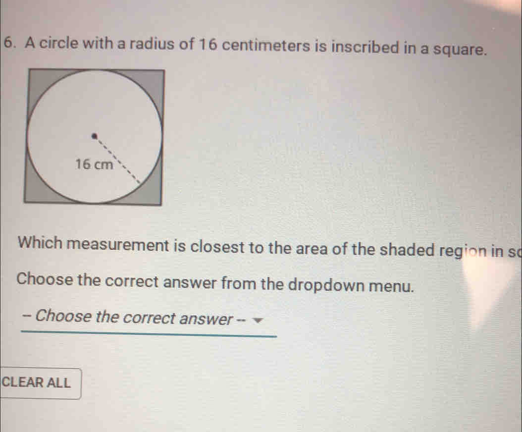 A circle with a radius of 16 centimeters is inscribed in a square. 
Which measurement is closest to the area of the shaded region in so 
Choose the correct answer from the dropdown menu. 
-- Choose the correct answer -- 
CLEAR ALL