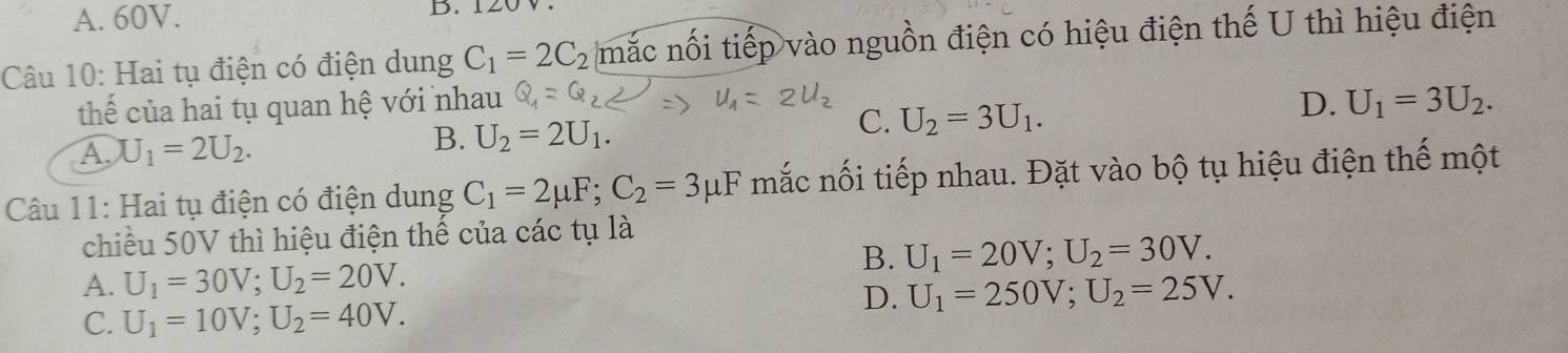 A. 60V. D. 120V
Câu 10: Hai tụ điện có điện dung C_1=2C_2 mắc nối tiếp vào nguồn điện có hiệu điện thế U thì hiệu điện
thể của hai tụ quan hệ với nhau D. U_1=3U_2.
A. U_1=2U_2.
B. U_2=2U_1.
C. U_2=3U_1. 
Câu 11: Hai tụ điện có điện dung C_1=2mu F; C_2=3mu F mắc nối tiếp nhau. Đặt vào bộ tụ hiệu điện thế một
chiều 50V thì hiệu điện thế của các tụ là
B. U_1=20V; U_2=30V.
A. U_1=30V; U_2=20V.
D. U_1=250V; U_2=25V.
C. U_1=10V; U_2=40V.