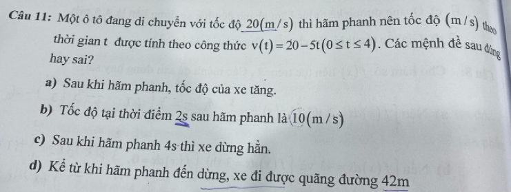 Một ô tô đang di chuyền với tốc độ_ 20(m/s) thì hãm phanh nên tốc độ (m/s) theo
thời gian t được tính theo công thức v(t)=20-5t(0≤ t≤ 4). Các mệnh đề sau đùng
hay sai?
a) Sau khi hãm phanh, tốc độ của xe tăng.
b) Tốc độ tại thời điểm 2s sau hãm phanh là 10(m /s)
c) Sau khi hãm phanh 4s thì xe dừng hằn.
d) Kể từ khi hãm phanh đến dừng, xe đi được quãng đường 42m