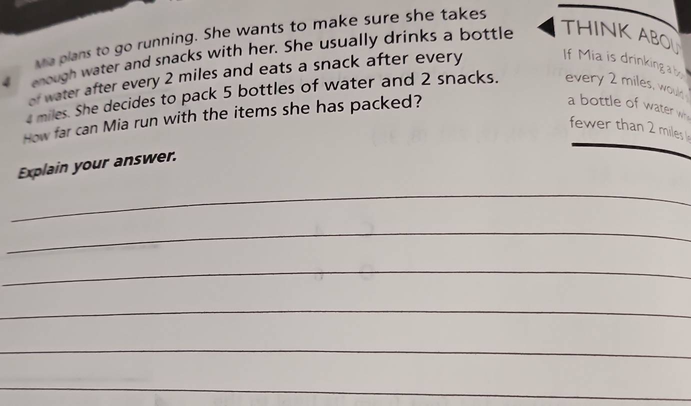 waplans to go running. She wants to make sure she takes
4 enough water and snacks with her. She usually drinks a bottle THINK ABOL 
of water after every 2 miles and eats a snack after every 
If Mia is drinking a bo
miles. She decides to pack 5 bottles of water and 2 snacks. 
every 2 miles, would 
How far can Mia run with the items she has packed? 
a bottle of water wh 
fewer than 2 miles
Explain your answer. 
_ 
_ 
_ 
_ 
_ 
_