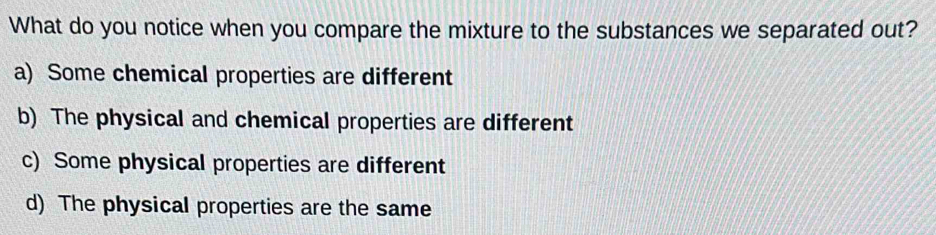 What do you notice when you compare the mixture to the substances we separated out?
a) Some chemical properties are different
b) The physical and chemical properties are different
c) Some physical properties are different
d) The physical properties are the same