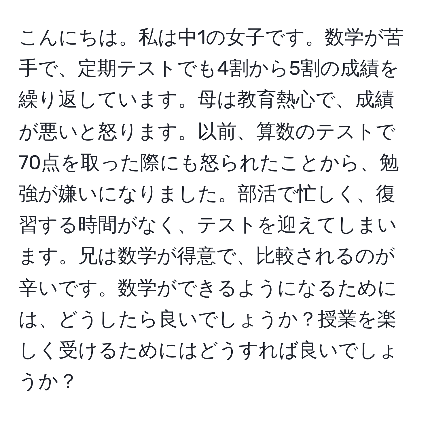 こんにちは。私は中1の女子です。数学が苦手で、定期テストでも4割から5割の成績を繰り返しています。母は教育熱心で、成績が悪いと怒ります。以前、算数のテストで70点を取った際にも怒られたことから、勉強が嫌いになりました。部活で忙しく、復習する時間がなく、テストを迎えてしまいます。兄は数学が得意で、比較されるのが辛いです。数学ができるようになるためには、どうしたら良いでしょうか？授業を楽しく受けるためにはどうすれば良いでしょうか？