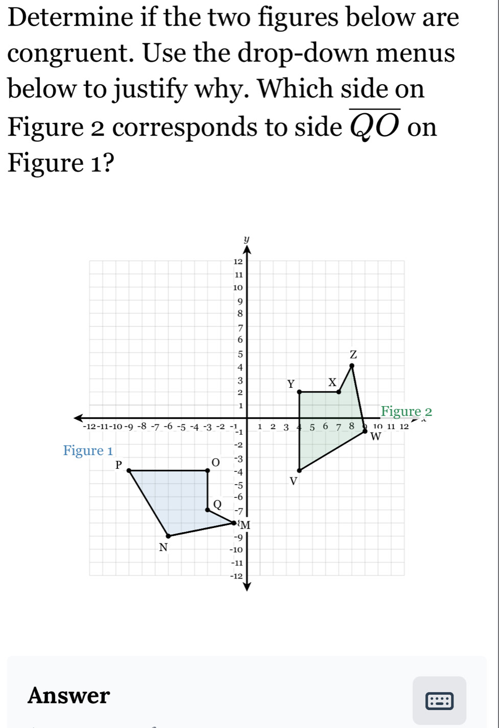 Determine if the two figures below are 
congruent. Use the drop-down menus 
below to justify why. Which side on 
Figure 2 corresponds to side overline QO on 
Figure 1? 
Answer 
:=: