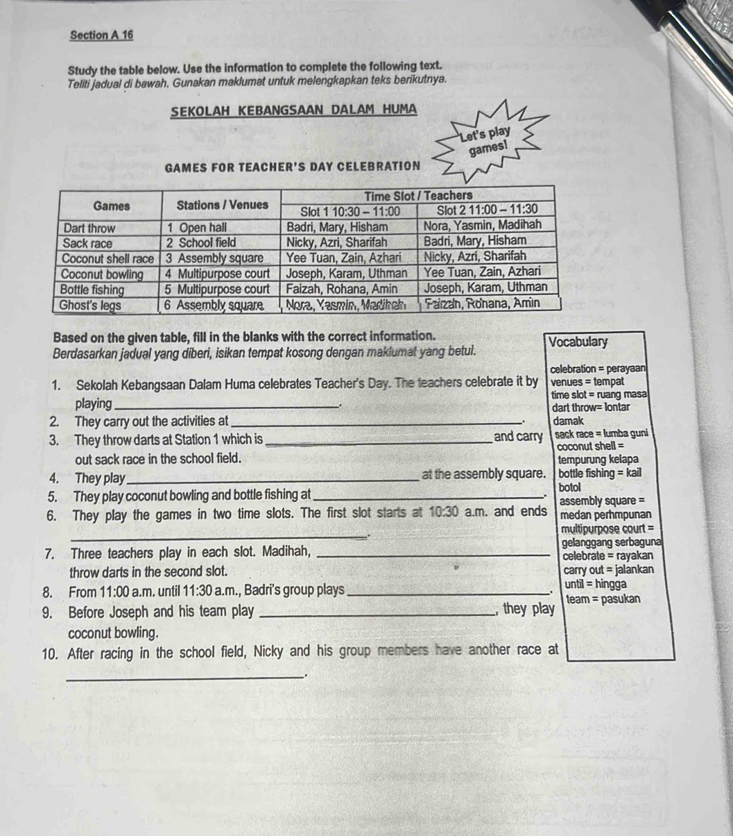 Study the table below. Use the information to complete the following text.
Teliti jadual di bawah. Gunakan maklumat untuk melengkapkan teks berikutnya.
SEKOLAH KEBANGSAAN DALAM HUMA
Let's play
games!
GAMES FOR TEACHER'S DAY CELEBRATION
Based on the given table, fill in the blanks with the correct information.
Berdasarkan jadual yang diberi, isikan tempat kosong dengan makiumat yang betul. Vocabulary
celebration = perayaan
1. Sekolah Kebangsaan Dalam Huma celebrates Teacher's Day. The teachers celebrate it by venues = tempat
time slot = ruang masa
playing_ . dart throw= lontar
2. They carry out the activities at _ damak
3. They throw darts at Station 1 which is _and carry sack race = lumba guni
coconut shell =
out sack race in the school field. tempurung kelapa
4. They play _at the assembly square. bottle fishing =kail
5. They play coconut bowling and bottle fishing at_
botol
.
6. They play the games in two time slots. The first slot starts at 10:30 a.m. and ends assembly square =
medan perhmpunan
_.
multipurpose court =
7. Three teachers play in each slot. Madihah, _gelanggang serbaguna
celebrate = rayakan
throw darts in the second slot. carry out = jalankan hingga
8. From 11:00 a.m. until 11:30 a.m., Badri's group plays_
until=.
9. Before Joseph and his team play _, they play team = pasukan
coconut bowling.
10. After racing in the school field, Nicky and his group members have another race at
_.