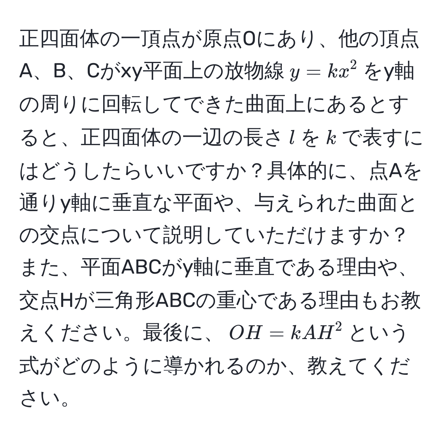 正四面体の一頂点が原点Oにあり、他の頂点A、B、Cがxy平面上の放物線$y = kx^2$をy軸の周りに回転してできた曲面上にあるとすると、正四面体の一辺の長さ$l$を$k$で表すにはどうしたらいいですか？具体的に、点Aを通りy軸に垂直な平面や、与えられた曲面との交点について説明していただけますか？また、平面ABCがy軸に垂直である理由や、交点Hが三角形ABCの重心である理由もお教えください。最後に、$OH = kAH^2$という式がどのように導かれるのか、教えてください。