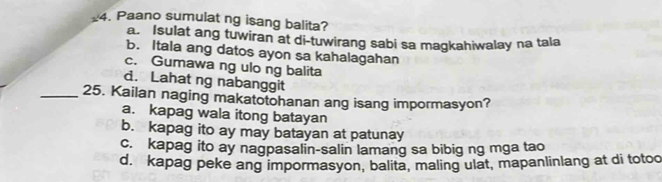 Paano sumulat ng isang balita?
a. Isulat ang tuwiran at di-tuwirang sabi sa magkahiwalay na tala
b. Itala ang datos ayon sa kahalagahan
c. Gumawa ng ulo ng balita
d. Lahat ng nabanggit
_25. Kailan naging makatotohanan ang isang impormasyon?
a. kapag wala itong batayan
b. kapag ito ay may batayan at patunay
c. kapag ito ay nagpasalin-salin lamang sa bibig ng mga tao
d. kapag peke ang impormasyon, balita, maling ulat, mapanlinlang at di totoo