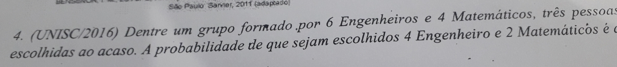 São Paulo Samer, 2011 (adaptado) 
4. (UNISC/2016) Dentre um grupo formado .por 6 Engenheiros e 4 Matemáticos, três pessoas 
escolhidas ao acaso. A probabilidade de que sejam escolhidos 4 Engenheiro e 2 Matemáticos é a