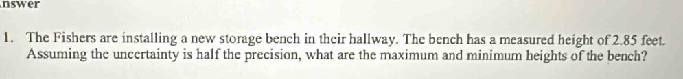 nswer 
1. The Fishers are installing a new storage bench in their hallway. The bench has a measured height of 2.85 feet. 
Assuming the uncertainty is half the precision, what are the maximum and minimum heights of the bench?