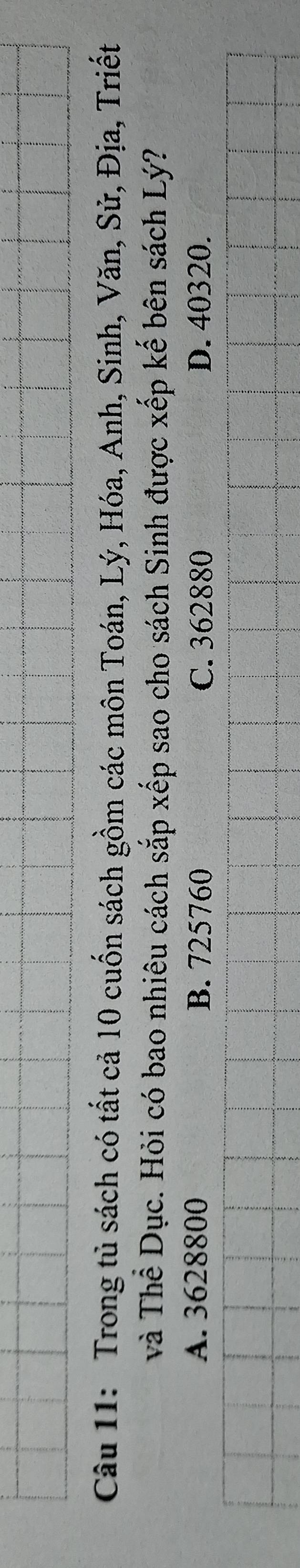 Trong tủ sách có tất cả 10 cuốn sách gồm các môn Toán, Lý, Hóa, Anh, Sinh, Văn, Sử, Địa, Triết
và Thể Dục. Hỏi có bao nhiêu cách sắp xếp sao cho sách Sinh được xếp kế bên sách Lý?
A. 3628800 B. 725760 C. 362880 D. 40320.