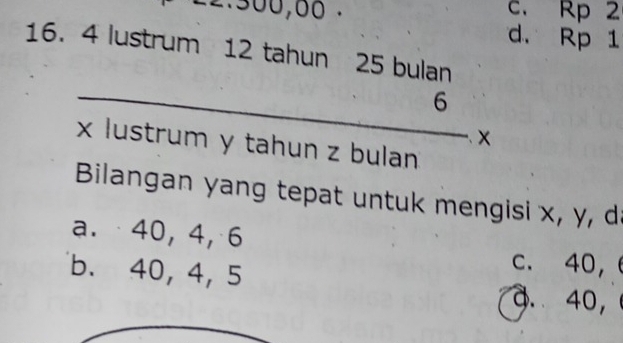 300, 66. c. Rp 2
d. Rp 1
16. 4 lustrum 12 tahun 25 bulan
_6
x lustrum y tahun z bulan
Bilangan yang tepat untuk mengisi x, y, da
a. 40, 4, 6
b. 40, 4, 5
c. 40,
a. 40,
_