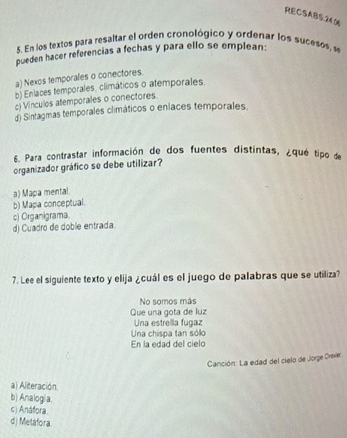 RECSABS.24.0
5. En los textos para resaltar el orden cronológico y ordenar los sucesos, se
pueden hacer referencias a fechas y para ello se emplean:
a) Nexos temporales o conectores.
b) Enlaces temporales, climáticos o atemporales.
c) Vínculos atemporales o conectores.
d) Sintagmas temporales climáticos o enlaces temporales.
6. Para contrastar información de dos fuentes distintas, ¿qué tipo de
organizador gráfico se debe utilizar?
a) Mapa mental.
b) Mapa conceptual.
c) Organigrama.
d) Cuadro de doble entrada.
7. Lee el siguiente texto y elija ¿cuál es el juego de palabras que se utiliza?
No somos más
Que una gota de luz
Una estrella fugaz
Una chispa tan sólo
En la edad del cielo
Canción: La edad del cielo de Jorge Drexier
a) Aliteración.
b) Analogia.
c) Anáfora.
d) Metáfora.