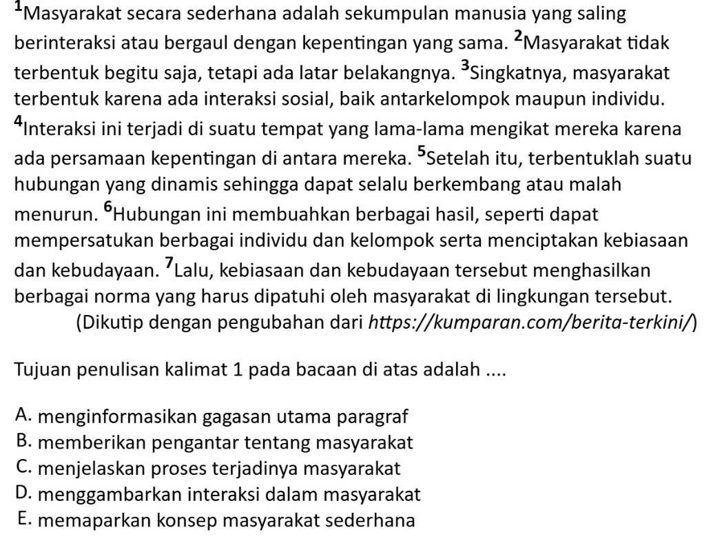 Masyarakat secara sederhana adalah sekumpulan manusia yang saling
berinteraksi atau bergaul dengan kepentingan yang sama. ^2N Masyarakat tidak
terbentuk begitu saja, tetapi ada latar belakangnya. 3 *Singkatnya, masyarakat
terbentuk karena ada interaksi sosial, baik antarkelompok maupun individu.
*Interaksi ini terjadi di suatu tempat yang lama-lama mengikat mereka karena
ada persamaan kepentingan di antara mereka. 5 *Setelah itu, terbentuklah suatu
hubungan yang dinamis sehingga dapat selalu berkembang atau malah
menurun. •Hubungan ini membuahkan berbagai hasil, seperti dapat
mempersatukan berbagai individu dan kelompok serta menciptakan kebiasaan
dan kebudayaan. ’Lalu, kebiasaan dan kebudayaan tersebut menghasilkan
berbagai norma yang harus dipatuhi oleh masyarakat di lingkungan tersebut.
(Dikutip dengan pengubahan dari https://kumparan.com/berita-terkini/)
Tujuan penulisan kalimat 1 pada bacaan di atas adalah ....
A. menginformasikan gagasan utama paragraf
B. memberikan pengantar tentang masyarakat
C. menjelaskan proses terjadinya masyarakat
D. menggambarkan interaksi dalam masyarakat
E. memaparkan konsep masyarakat sederhana