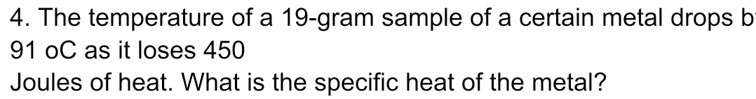 The temperature of a 19-gram sample of a certain metal drops b
91 oC as it loses 450
Joules of heat. What is the specific heat of the metal?