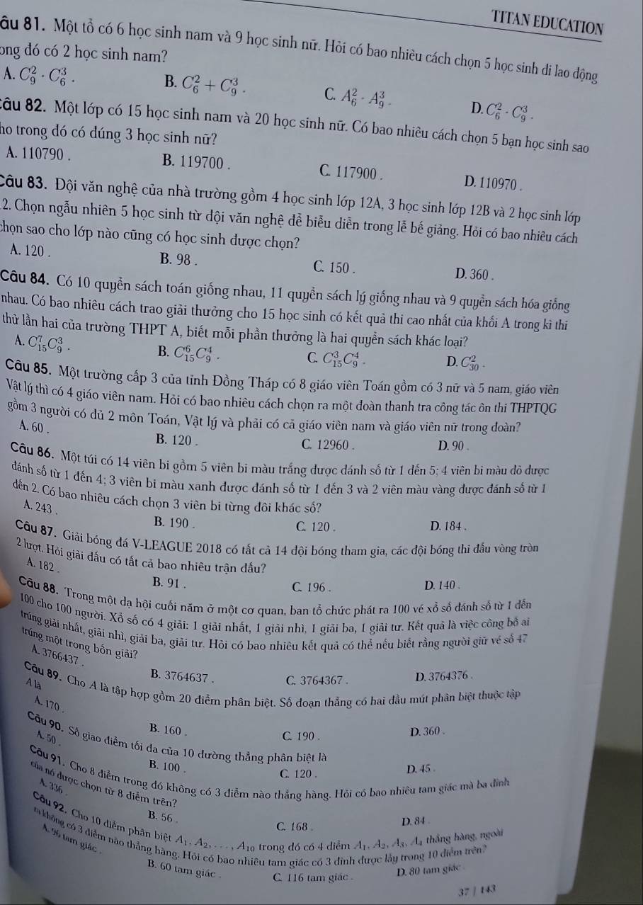 TITAN EDUCATION
ong đó có 2 học sinh nam? âu 81. Một tổ có 6 học sinh nam và 9 học sinh nữ. Hỏi có bao nhiều cách chọn 5 học sinh đi lao động
B. C_6^(2+C_9^3.
A. C_9^2· C_6^3. C. A_6^2· A_9^3.
D C_6^2· C_9^3.
câu 82. Một lớp có 15 học sinh nam và 20 học sinh nữ. Có bao nhiêu cách chọn 5 bạn học sinh sao
ho trong dó có dúng 3 học sinh nữ?
A. 110790 . B. 119700 . C. 117900 . D. 110970 .
Câu 83. Đội văn nghệ của nhà trường gồm 4 học sinh lớp 12A, 3 học sinh lớp 12B và 2 học sinh lớp
2. Chọn ngẫu nhiên 5 học sinh từ đội văn nghệ đễ biễu diễn trong lễ bế giảng. Hỏi có bao nhiêu cách
chọn sao cho lớp nào cũng có học sinh được chọn?
A. 120 . B. 98 . C. 150 . D. 360 .
Câu 84. Có 10 quyền sách toán giống nhau, 11 quyền sách lý giống nhau và 9 quyền sách hóa giống
nhau. Có bao nhiêu cách trao giải thưởng cho 15 học sinh có kết quả thi cao nhất của khối A trong kì thi
thử lần hai của trường THPT A, biết mỗi phần thưởng là hai quyền sách khác loại?
A. C_(15)^7C_9^3.
B. C_(15)^6C_9^4.
C. C_(15)^3C_9^4.
D. C_(30)^2.
Câu 85. Một trường cấp 3 của tỉnh Đồng Tháp có 8 giáo viên Toán gồm có 3 nữ và 5 nam, giáo viên
Vật lý thì có 4 giáo viên nam. Hỏi có bao nhiêu cách chọn ra một đoàn thanh tra công tác ôn thi THPTQG
gồm 3 người có dủ 2 môn Toán, Vật lý và phải có cả giáo viên nam và giáo viên nữ trong doàn?
A. 60 .
B. 120 . C. 12960 . D. 90 .
Câu 86. Một túi có 14 viên bi gồm 5 viên bi màu trắng được dánh số từ 1 dến 5; 4 viên bi màu đô được
đánh số từ 1 đến 4:3 viên bi màu xanh được đánh số từ 1 đến 3 và 2 viên màu vàng được đánh số từ 1
đến 2. Có bao nhiêu cách chọn 3 viên bi từng đôi khác số?
A. 243 .
B. 190 . C. 120 . D. 184 .
Câu 87. Giải bóng đá V-LEAGUE 2018 có tất cả 14 đội bóng tham gia, các đội bóng thi đấu vòng tròn
2 lượt, Hỏi giải dấu có tất cả bao nhiêu trận đấu?
A. 182 
B. 91 . D. 140 .
C. 196 .
Câu 88. Trong một dạ hội cuối năm ở một cơ quan, ban tổ chức phát ra 100 vé xỗ số đánh số từ 1 đến
100 cho 100 người. Xỗ số có 4 giải: 1 giải nhất, 1 giải nhì, 1 giải ba, 1 giải tư. Kết quả là việc công bồ ai
trúng giải nhất, giải nhì, giải ba, giải tư. Hỏi có bao nhiều kết quả có thể nếu biết rằng người giữ vé số 47
trúng một trong bốn giải?
A. 3766437 
B. 3764637 . C. 3764367 . D. 3764376 .
A là
Cầu 89. Cho A là tập hợp gồm 20 điểm phân biệt. Số đoạn thẳng có hai đầu mút phân biệt thuộc tập
A. 170 
B. 160 . D. 360 .
A. 50 
C. 190 .
Câu 90. Số giao điểm tối đa của 10 dường thẳng phân biệt là
B. 100 . D. 45 .
C. 120 .
Câu 91. Cho 8 điễm trong đó không có 3 điễm nào thẳng hàng. Hồi có bao nhiêu tam giác mà ba đình A. 336 
của nó được chọn từ 8 điểm trên?
B. 56 .
Câu 92. Cho 10 diểm phân biệt A_1).A_2,...,A_10 trong đó có 4 diểm A_1,A_2,A_3,A_4 A thắng hàng, ngoài
C. 168 D. 84 
* không có 3 điểm nào thắng hàn
A 96 tam giác 
êu tam giác có 3 đỉnh
2 10 diểm trên?
B. 60 tam giác C. 116 tam giác .
D. 80 tam giác
37/143