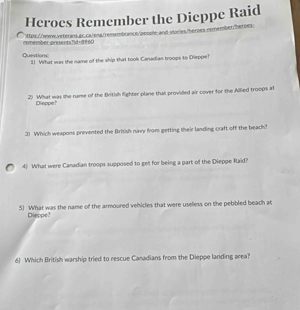 Heroes Remember the Dieppe Raid 
https://www.veterans.gc.ca/eng/remembrance/people-and-stories/heroes-remember/heroes- 
remember-presents?i d=8960
Questions: 
1) What was the name of the ship that took Canadian troops to Dieppe? 
2) What was the name of the British fighter plane that provided air cover for the Allied troops at 
Dieppe? 
3) Which weapons prevented the British navy from getting their landing craft off the beach? 
4) What were Canadian troops supposed to get for being a part of the Dieppe Raid? 
5) What was the name of the armoured vehicles that were useless on the pebbled beach at 
Dieppe? 
6) Which British warship tried to rescue Canadians from the Dieppe landing area?