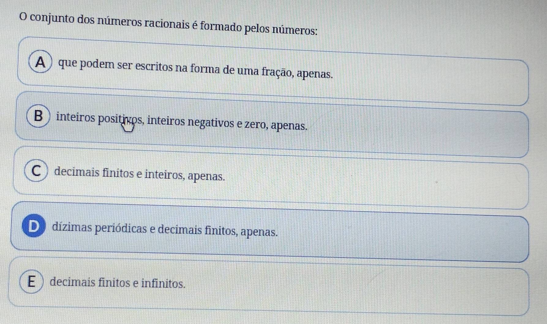 conjunto dos números racionais é formado pelos números:
A ) que podem ser escritos na forma de uma fração, apenas.
B) inteiros positivos, inteiros negativos e zero, apenas.
C) decimais finitos e inteiros, apenas.
De dízimas periódicas e decimais finitos, apenas.
Edecimais finitos e infinitos.