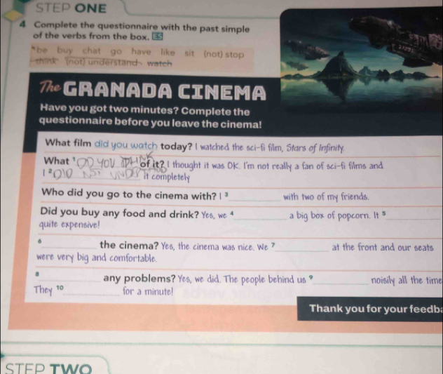 STEP ONE 
4 Complete the questionnaire with the past simple 
of the verbs from the box. ③ 
be buy chat go have like sit (not) stop 
think (not) understand watch 
7Granada Cinema 
Have you got two minutes? Complete the 
questionnaire before you leave the cinema! 
What film did you watch today? I watched the sci-fi film, Stars of Infinity. 
What of it? I thought it was OK. I'm not really a fan of sci-fi films and 
it completely 
Who did you go to the cinema with? 1^3 _ with two of my friends. 
Did you buy any food and drink? Yes, we 4_ a big box of popcorn. It 5_ 
quite expensive! 
δ_ the cinema? Yes, the cinema was nice. We ?_ at the front and our seats 
were very big and comfortable. 
_ 
__ 
8_ any problems? Yes, we did. The people behind us ?_ noisily all the time 
They 10 _ for a minute! 
Thank you for your feedb 
STEP TWO