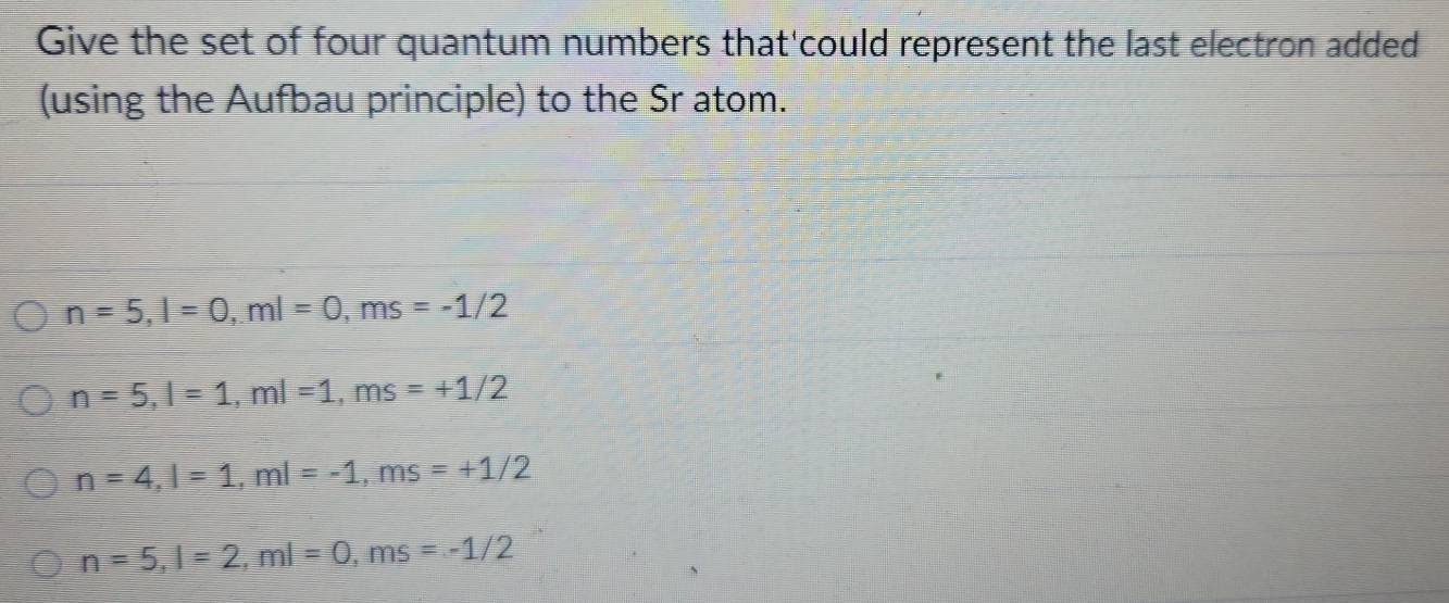 Give the set of four quantum numbers that'could represent the last electron added
(using the Aufbau principle) to the Sr atom.
n=5, l=0, ml=0, ms=-1/2
n=5, l=1, ml=1, ms=+1/2
n=4, l=1, ml=-1, ms=+1/2
n=5, l=2, ml=0, ms=-1/2