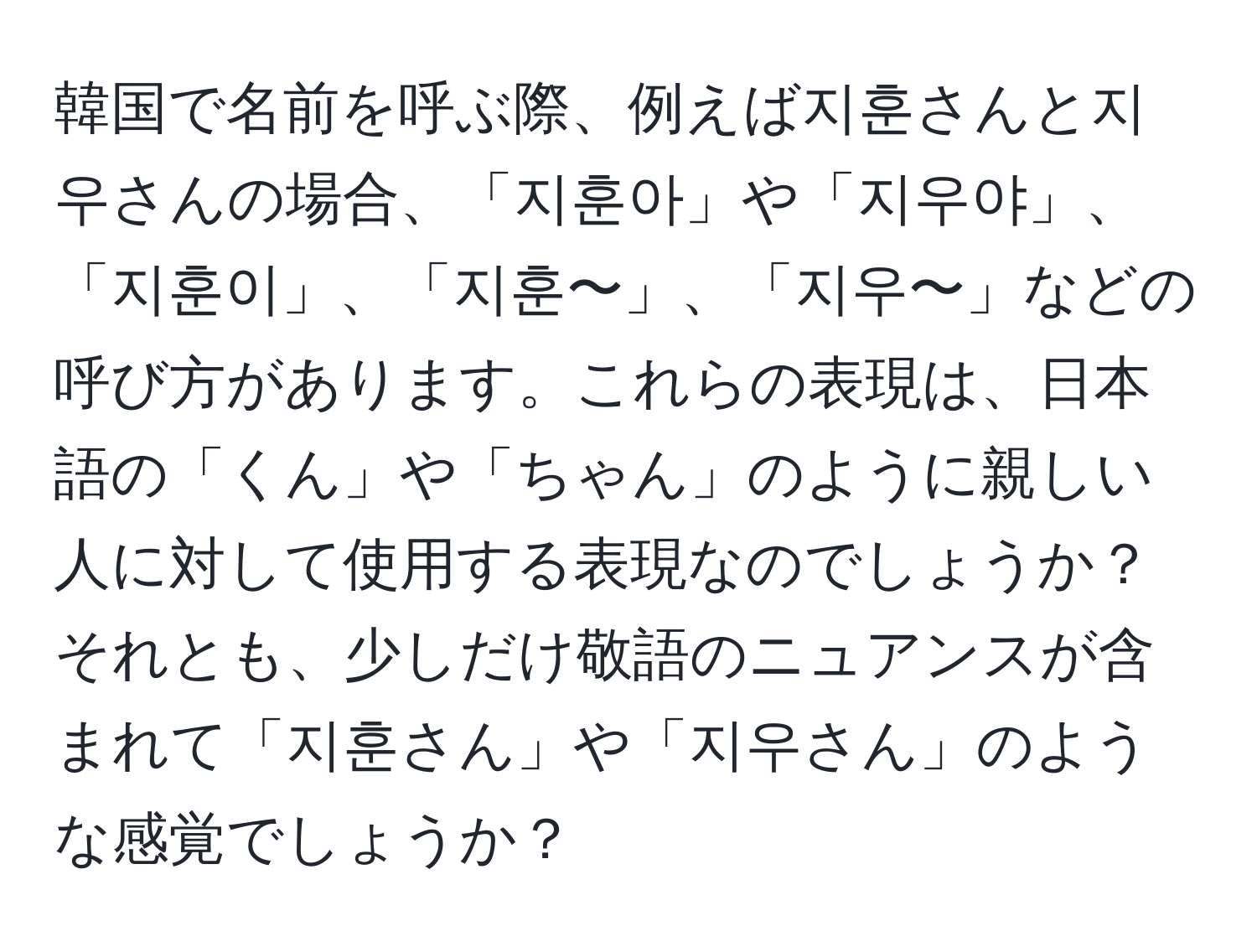 韓国で名前を呼ぶ際、例えば지훈さんと지우さんの場合、「지훈아」や「지우야」、「지훈이」、「지훈〜」、「지우〜」などの呼び方があります。これらの表現は、日本語の「くん」や「ちゃん」のように親しい人に対して使用する表現なのでしょうか？それとも、少しだけ敬語のニュアンスが含まれて「지훈さん」や「지우さん」のような感覚でしょうか？