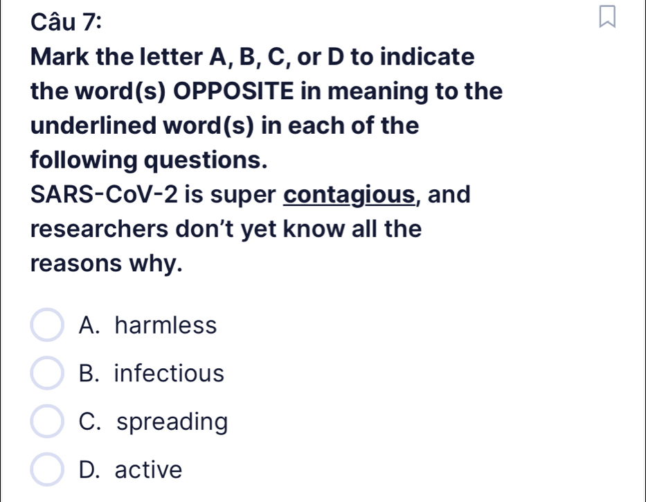 Mark the letter A, B, C, or D to indicate
the word(s) OPPOSITE in meaning to the
underlined word(s) in each of the
following questions.
SARS-CoV-2 is super contagious, and
researchers don’t yet know all the
reasons why.
A. harmless
B. infectious
C. spreading
D. active