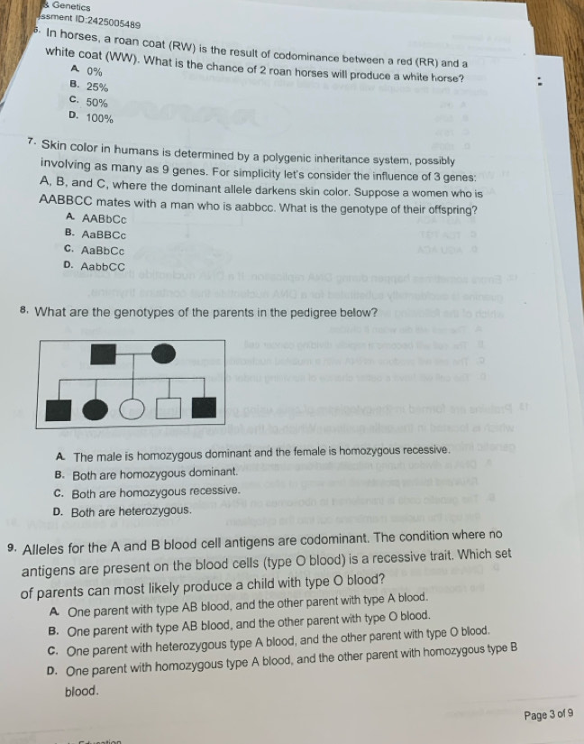 Genetics
ssment ID:2425005489
In horses, a roan coat (RW) is the result of codominance between a red (RR) and a
white coat (WW). What is the chance of 2 roan horses will produce a white horse?
A 0%
B. 25%
C. 50%
D. 100%
7- Skin color in humans is determined by a polygenic inheritance system, possibly
involving as many as 9 genes. For simplicity let's consider the influence of 3 genes:
A, B, and C, where the dominant allele darkens skin color. Suppose a women who is
AABBCC mates with a man who is aabbcc. What is the genotype of their offspring?
A AABbCc
B. AaBBCc
c. AaBbCc
D. AabbCC
8. What are the genotypes of the parents in the pedigree below?
A The male is homozygous dominant and the female is homozygous recessive.
B. Both are homozygous dominant.
c. Both are homozygous recessive.
D. Both are heterozygous.
9 Alleles for the A and B blood cell antigens are codominant. The condition where no
antigens are present on the blood cells (type O blood) is a recessive trait. Which set
of parents can most likely produce a child with type O blood?
A One parent with type AB blood, and the other parent with type A blood.
B. One parent with type AB blood, and the other parent with type O blood.
c. One parent with heterozygous type A blood, and the other parent with type O blood.
D. One parent with homozygous type A blood, and the other parent with homozygous type B
blood .
Page 3 of 9