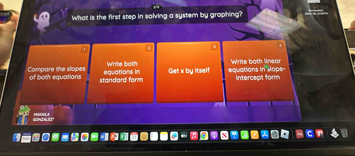 What is the first step in solving a system by graphing? 2024-10...0.58 PM
3
Write both Write both linear
Compare the slopes equations in Get x by itself equations in slope-
of both equations standard form intercept form
MAKAILA
GONZALEZ