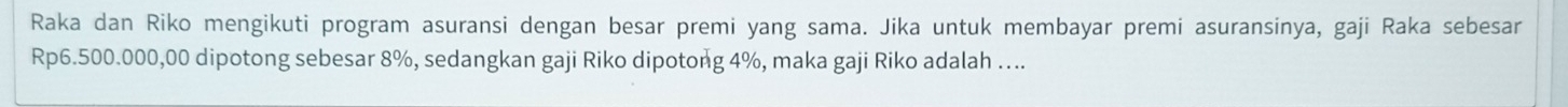 Raka dan Riko mengikuti program asuransi dengan besar premi yang sama. Jika untuk membayar premi asuransinya, gaji Raka sebesar
Rp6.500.000,00 dipotong sebesar 8%, sedangkan gaji Riko dipotong 4%, maka gaji Riko adalah …..