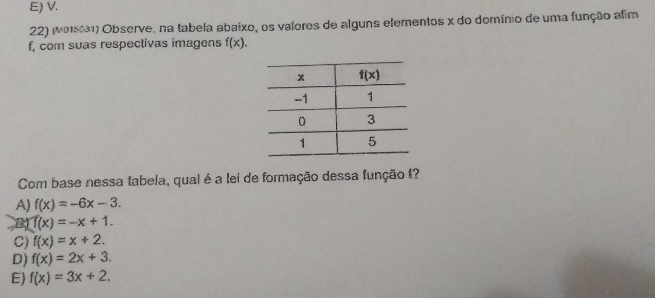 E) V.
22) (M015031) Observe, na tabela abaixo, os valores de alguns elementos x do domínio de uma função afim
f, com suas respectivas imagens f(x).
Com base nessa tabela, qual é a lei de formação dessa função 1?
A) f(x)=-6x-3.
B) f(x)=-x+1.
C) f(x)=x+2.
D) f(x)=2x+3.
E) f(x)=3x+2.