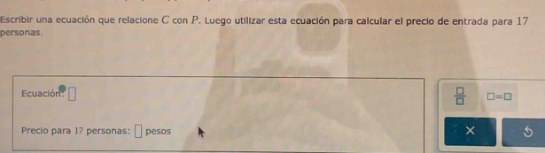 Escribir una ecuación que relacione C con P. Luego utilizar esta ecuación para calcular el precio de entrada para 17
personas. 
Ecuación □ 
 □ /□   □ =□
Precio para 17 personas: ⊥ pesos ×