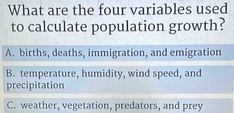 What are the four variables used
to calculate population growth?
A. births, deaths, immigration, and emigration
B. temperature, humidity, wind speed, and
precipitation
C. weather, vegetation, predators, and prey