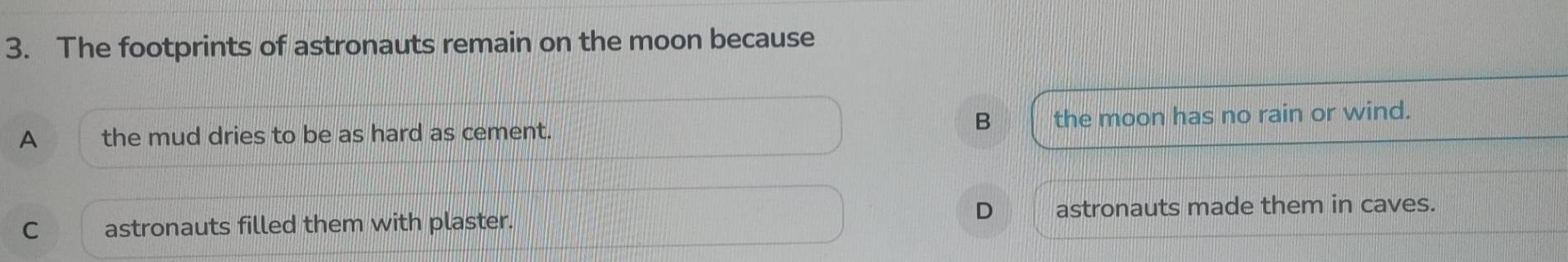 The footprints of astronauts remain on the moon because
B
A the mud dries to be as hard as cement. the moon has no rain or wind.
D
C astronauts filled them with plaster. astronauts made them in caves.
