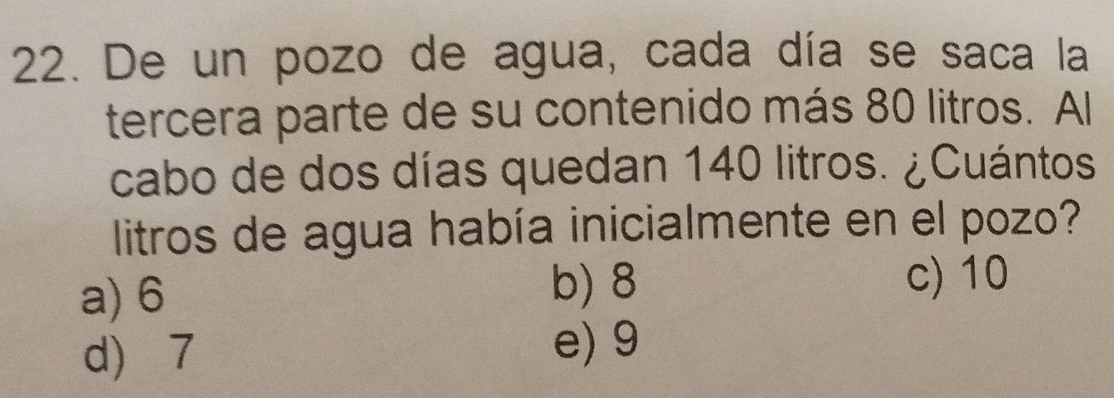 De un pozo de agua, cada día se saca la
tercera parte de su contenido más 80 litros. Al
cabo de dos días quedan 140 litros. ¿Cuántos
litros de agua había inicialmente en el pozo?
a) 6
b) 8 c) 10
d) 7
e) 9