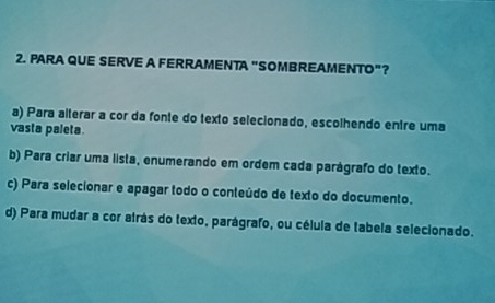 PARA QUE SERVE A FERRAMENTA "SOMBREAMENTO"?
a) Para alterar a cor da fonte do texto selecionado, escolhendo entre uma
vasta paleta
b) Para criar uma lista, enumerando em ordem cada parágrafo do texto.
c) Para selecionar e apagar todo o conteúdo de texto do documento.
d) Para mudar a cor atrás do texto, parágrafo, ou célula de tabela selecionado.