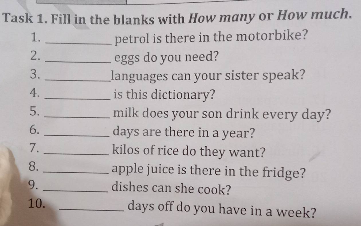 Task 1. Fill in the blanks with How many or How much. 
1. _petrol is there in the motorbike? 
2. _eggs do you need? 
3. _languages can your sister speak? 
4. _is this dictionary? 
5._ 
milk does your son drink every day? 
6._
days are there in a year? 
7. _ kilos of rice do they want? 
8. _apple juice is there in the fridge? 
9._ 
dishes can she cook? 
10. _ days off do you have in a week?