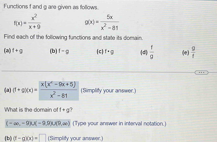 Functions f and g are given as follows.
f(x)= x^2/x+9 
g(x)= 5x/x^2-81 
Find each of the following functions and state its domain. 
(a) f+g (b) f-g (c) f· g (d)  f/g  (e)  g/f 
(a) (f+g)(x)= (x(x^2-9x+5))/x^2-81  (Simplify your answer.) 
What is the domain of f+g ?
(-∈fty ,-9)∪ (-9,9)∪ (9,∈fty ) (Type your answer in interval notation.) 
(b) (f-g)(x)=□ (Simplify your answer.)